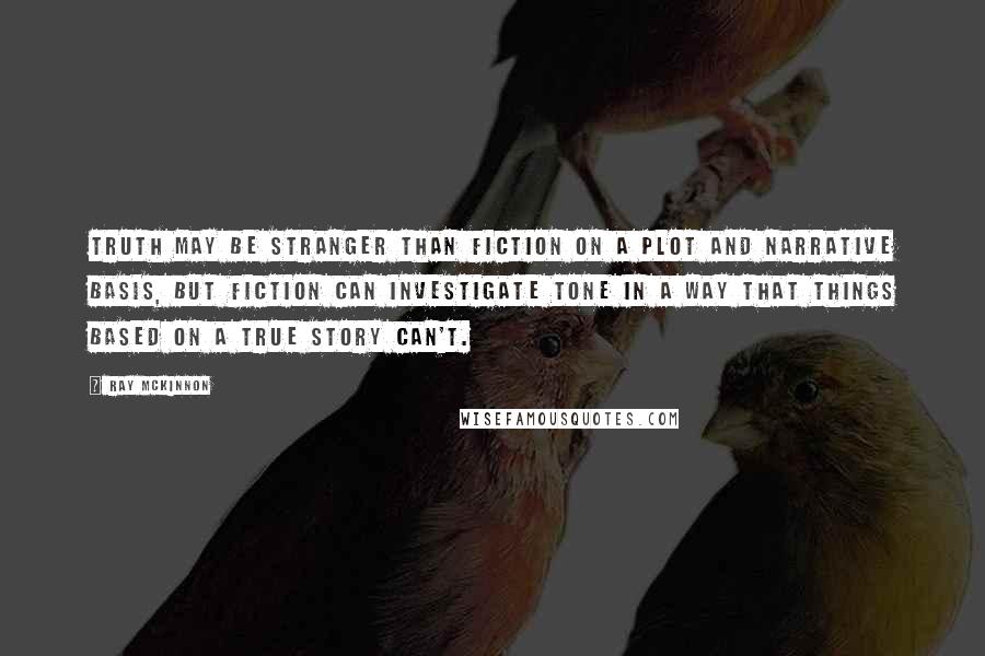 Ray McKinnon Quotes: Truth may be stranger than fiction on a plot and narrative basis, but fiction can investigate tone in a way that things based on a true story can't.