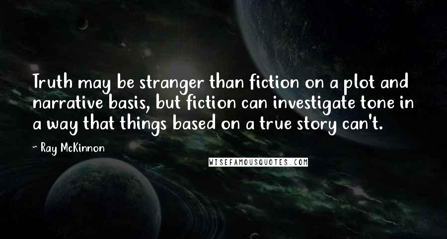 Ray McKinnon Quotes: Truth may be stranger than fiction on a plot and narrative basis, but fiction can investigate tone in a way that things based on a true story can't.