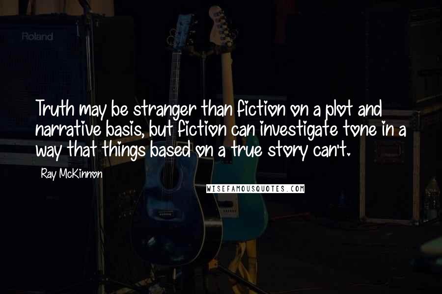 Ray McKinnon Quotes: Truth may be stranger than fiction on a plot and narrative basis, but fiction can investigate tone in a way that things based on a true story can't.
