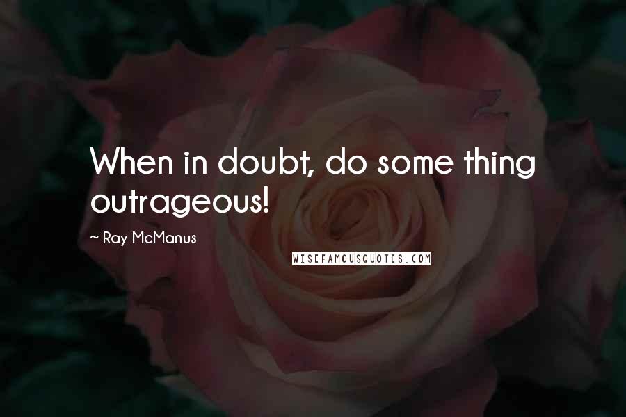 Ray McManus Quotes: When in doubt, do some thing outrageous!