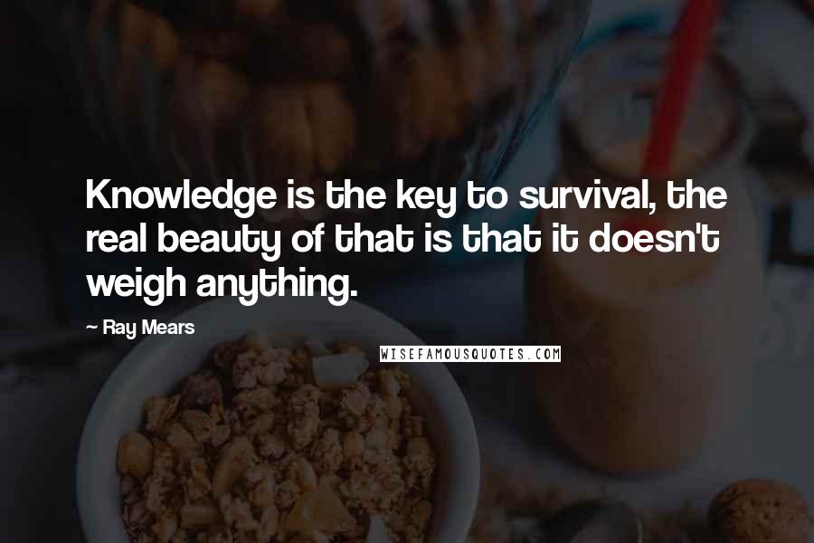 Ray Mears Quotes: Knowledge is the key to survival, the real beauty of that is that it doesn't weigh anything.