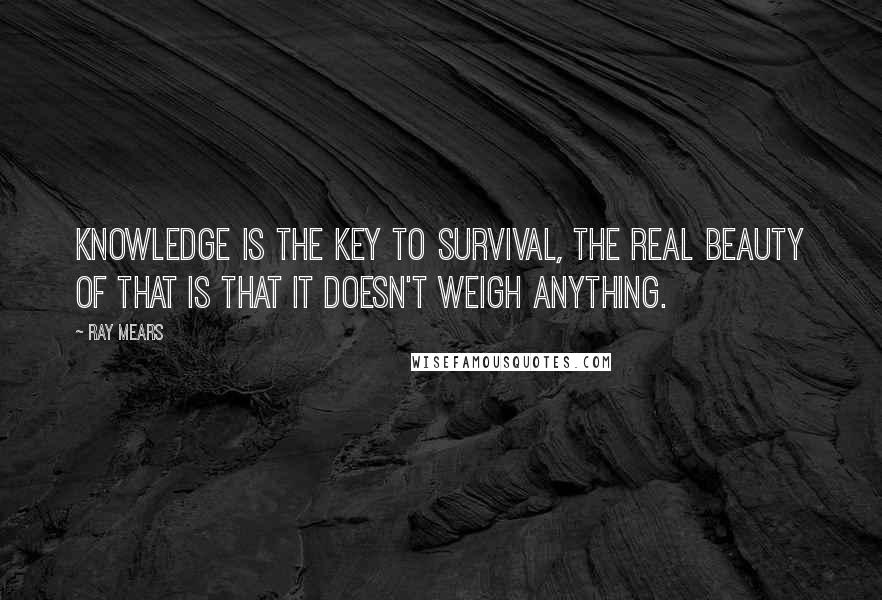 Ray Mears Quotes: Knowledge is the key to survival, the real beauty of that is that it doesn't weigh anything.