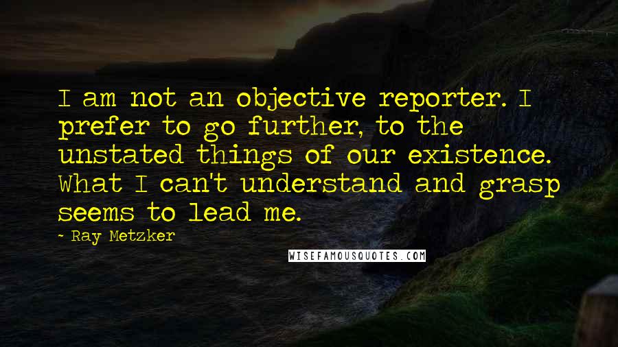 Ray Metzker Quotes: I am not an objective reporter. I prefer to go further, to the unstated things of our existence. What I can't understand and grasp seems to lead me.