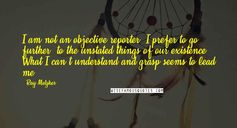 Ray Metzker Quotes: I am not an objective reporter. I prefer to go further, to the unstated things of our existence. What I can't understand and grasp seems to lead me.