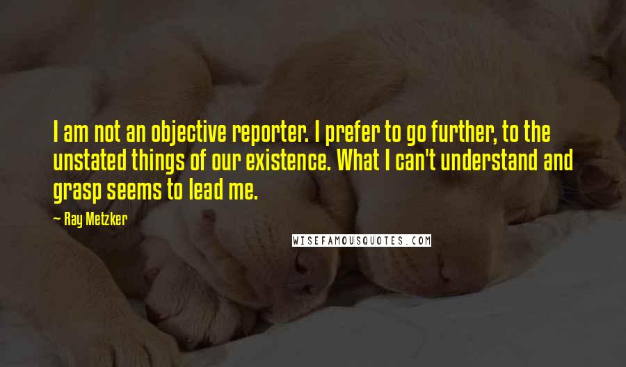 Ray Metzker Quotes: I am not an objective reporter. I prefer to go further, to the unstated things of our existence. What I can't understand and grasp seems to lead me.