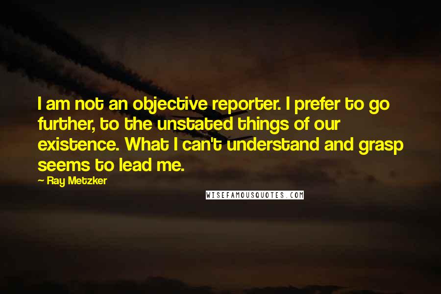 Ray Metzker Quotes: I am not an objective reporter. I prefer to go further, to the unstated things of our existence. What I can't understand and grasp seems to lead me.