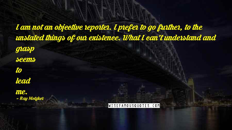 Ray Metzker Quotes: I am not an objective reporter. I prefer to go further, to the unstated things of our existence. What I can't understand and grasp seems to lead me.