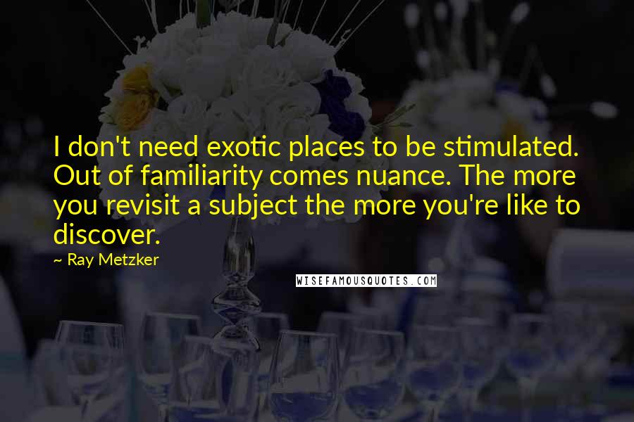 Ray Metzker Quotes: I don't need exotic places to be stimulated. Out of familiarity comes nuance. The more you revisit a subject the more you're like to discover.