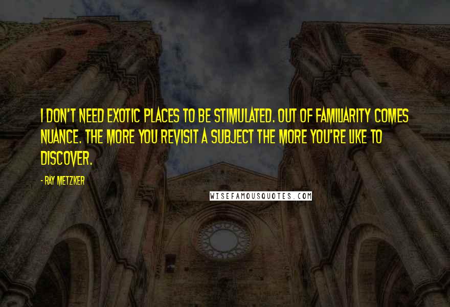 Ray Metzker Quotes: I don't need exotic places to be stimulated. Out of familiarity comes nuance. The more you revisit a subject the more you're like to discover.