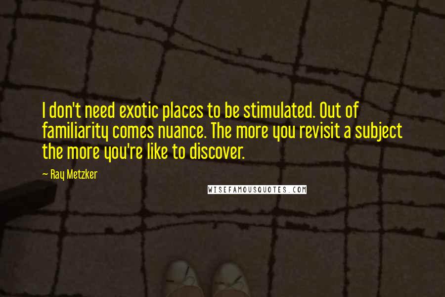 Ray Metzker Quotes: I don't need exotic places to be stimulated. Out of familiarity comes nuance. The more you revisit a subject the more you're like to discover.