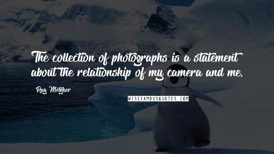 Ray Metzker Quotes: The collection of photographs is a statement about the relationship of my camera and me.