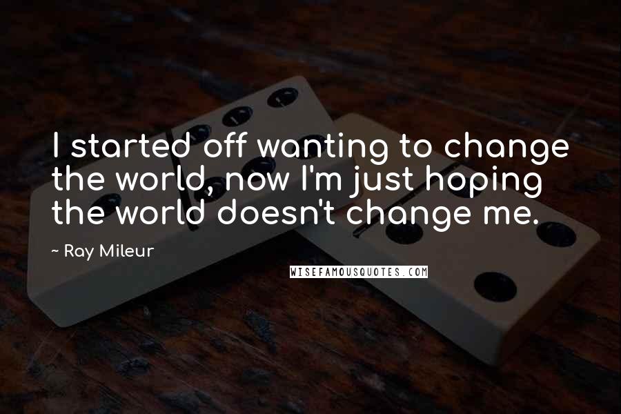Ray Mileur Quotes: I started off wanting to change the world, now I'm just hoping the world doesn't change me.