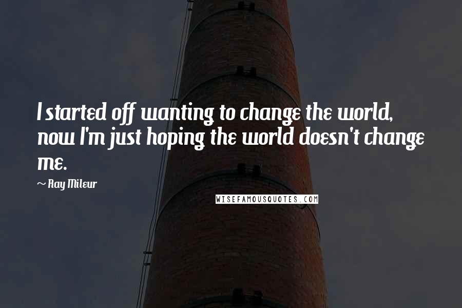 Ray Mileur Quotes: I started off wanting to change the world, now I'm just hoping the world doesn't change me.