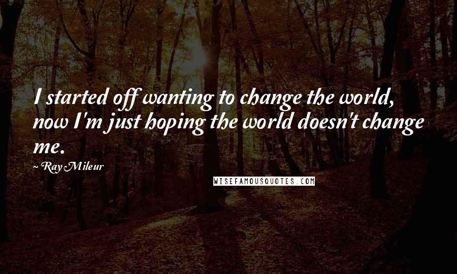 Ray Mileur Quotes: I started off wanting to change the world, now I'm just hoping the world doesn't change me.