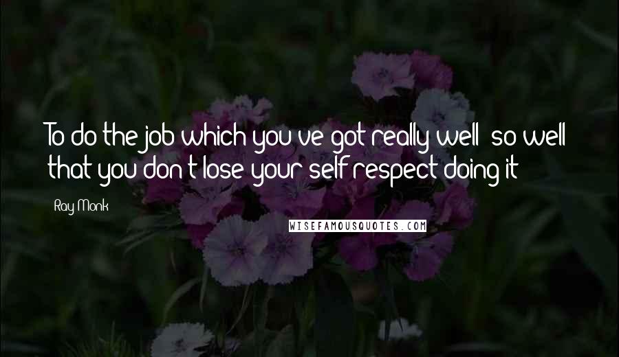 Ray Monk Quotes: To do the job which you've got really well; so well that you don't lose your self-respect doing it':