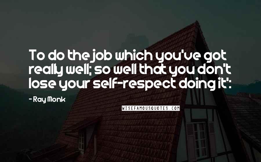 Ray Monk Quotes: To do the job which you've got really well; so well that you don't lose your self-respect doing it':