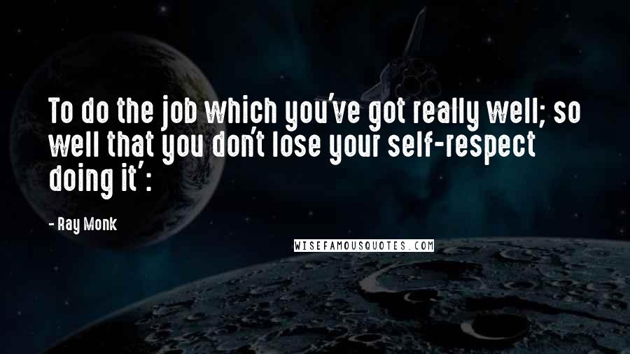 Ray Monk Quotes: To do the job which you've got really well; so well that you don't lose your self-respect doing it':