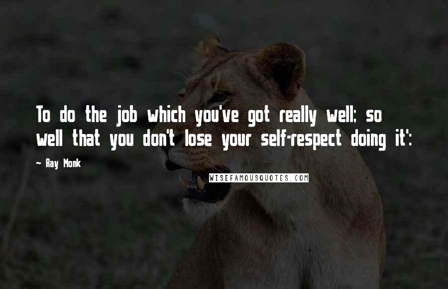 Ray Monk Quotes: To do the job which you've got really well; so well that you don't lose your self-respect doing it':