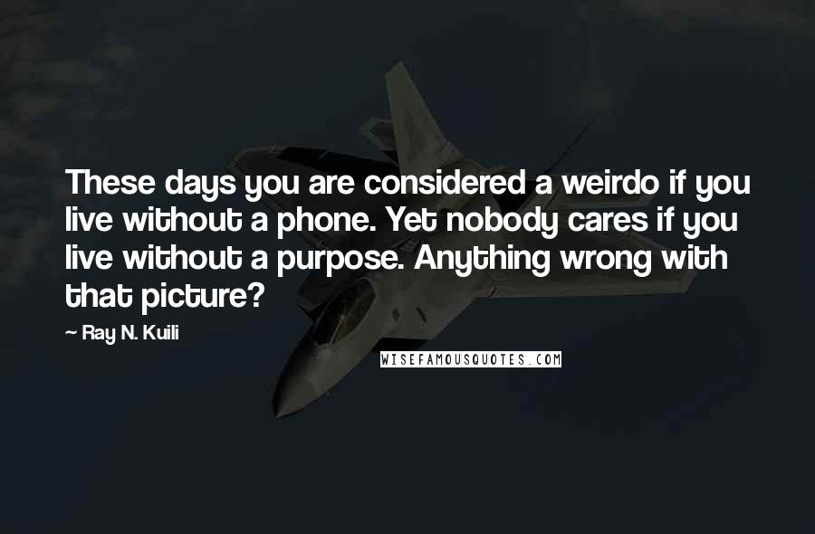 Ray N. Kuili Quotes: These days you are considered a weirdo if you live without a phone. Yet nobody cares if you live without a purpose. Anything wrong with that picture?