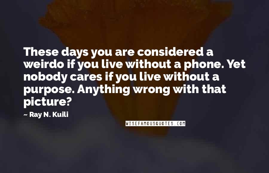 Ray N. Kuili Quotes: These days you are considered a weirdo if you live without a phone. Yet nobody cares if you live without a purpose. Anything wrong with that picture?