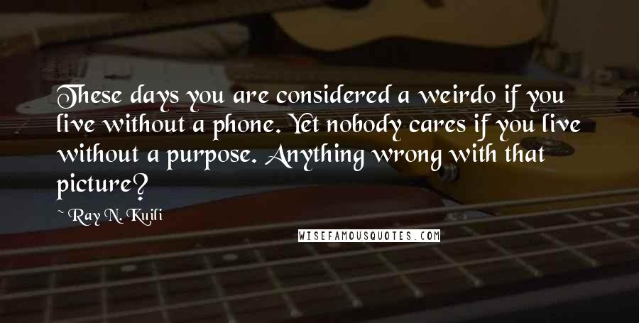 Ray N. Kuili Quotes: These days you are considered a weirdo if you live without a phone. Yet nobody cares if you live without a purpose. Anything wrong with that picture?