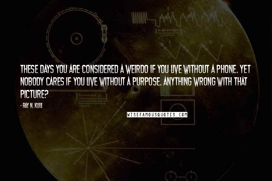 Ray N. Kuili Quotes: These days you are considered a weirdo if you live without a phone. Yet nobody cares if you live without a purpose. Anything wrong with that picture?
