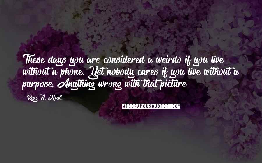 Ray N. Kuili Quotes: These days you are considered a weirdo if you live without a phone. Yet nobody cares if you live without a purpose. Anything wrong with that picture?