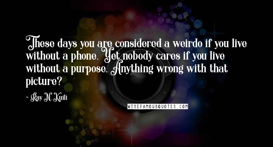 Ray N. Kuili Quotes: These days you are considered a weirdo if you live without a phone. Yet nobody cares if you live without a purpose. Anything wrong with that picture?