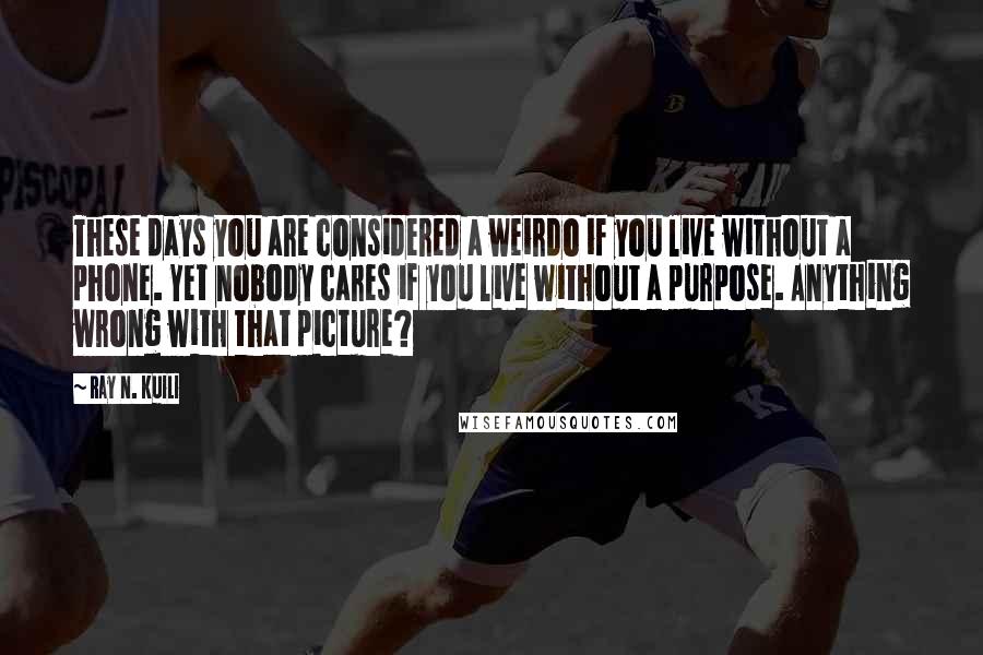 Ray N. Kuili Quotes: These days you are considered a weirdo if you live without a phone. Yet nobody cares if you live without a purpose. Anything wrong with that picture?