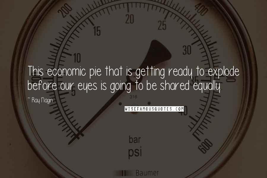 Ray Nagin Quotes: This economic pie that is getting ready to explode before our eyes is going to be shared equally.