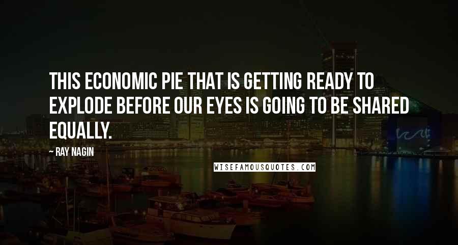 Ray Nagin Quotes: This economic pie that is getting ready to explode before our eyes is going to be shared equally.