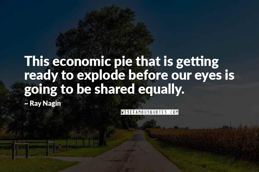 Ray Nagin Quotes: This economic pie that is getting ready to explode before our eyes is going to be shared equally.