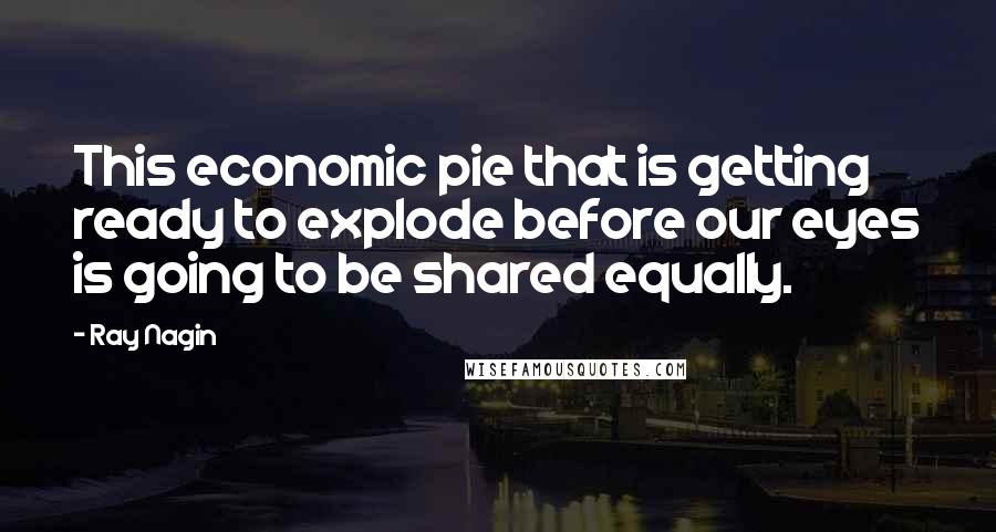 Ray Nagin Quotes: This economic pie that is getting ready to explode before our eyes is going to be shared equally.