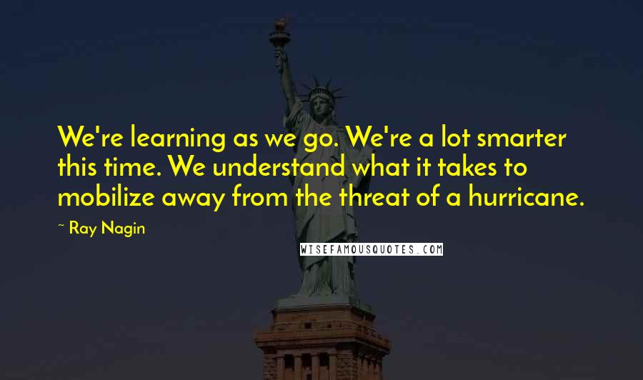 Ray Nagin Quotes: We're learning as we go. We're a lot smarter this time. We understand what it takes to mobilize away from the threat of a hurricane.