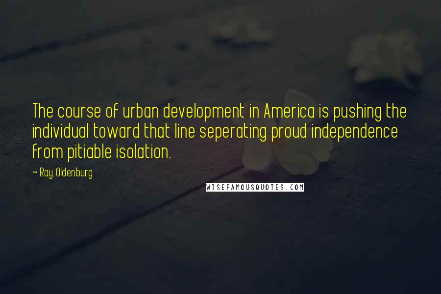 Ray Oldenburg Quotes: The course of urban development in America is pushing the individual toward that line seperating proud independence from pitiable isolation.