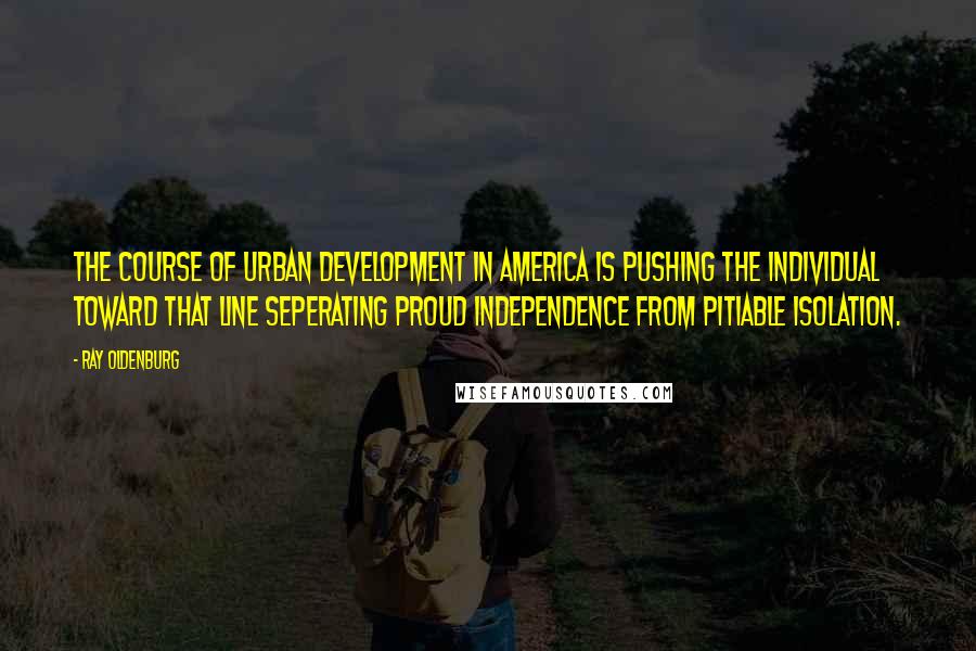 Ray Oldenburg Quotes: The course of urban development in America is pushing the individual toward that line seperating proud independence from pitiable isolation.