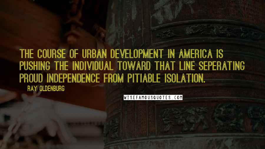 Ray Oldenburg Quotes: The course of urban development in America is pushing the individual toward that line seperating proud independence from pitiable isolation.