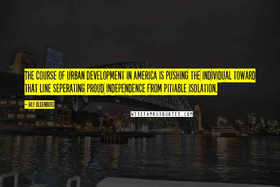 Ray Oldenburg Quotes: The course of urban development in America is pushing the individual toward that line seperating proud independence from pitiable isolation.