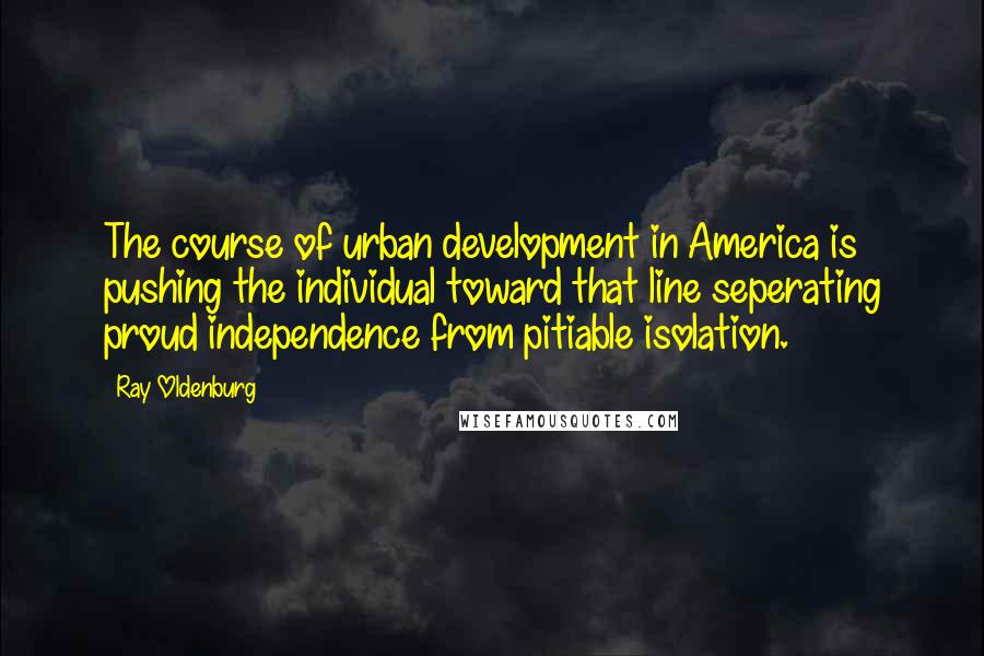 Ray Oldenburg Quotes: The course of urban development in America is pushing the individual toward that line seperating proud independence from pitiable isolation.