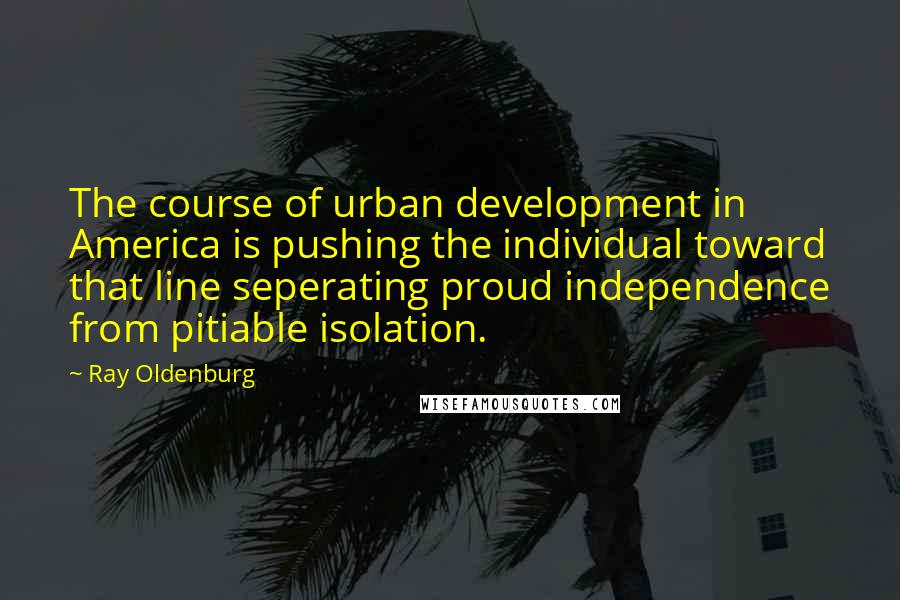 Ray Oldenburg Quotes: The course of urban development in America is pushing the individual toward that line seperating proud independence from pitiable isolation.