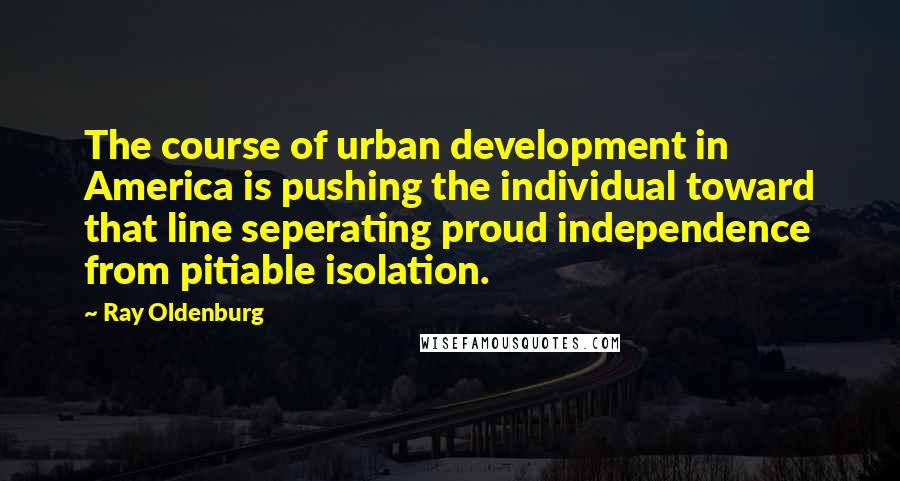 Ray Oldenburg Quotes: The course of urban development in America is pushing the individual toward that line seperating proud independence from pitiable isolation.