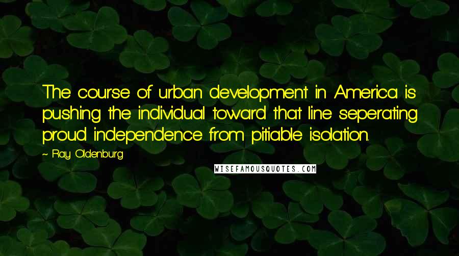 Ray Oldenburg Quotes: The course of urban development in America is pushing the individual toward that line seperating proud independence from pitiable isolation.