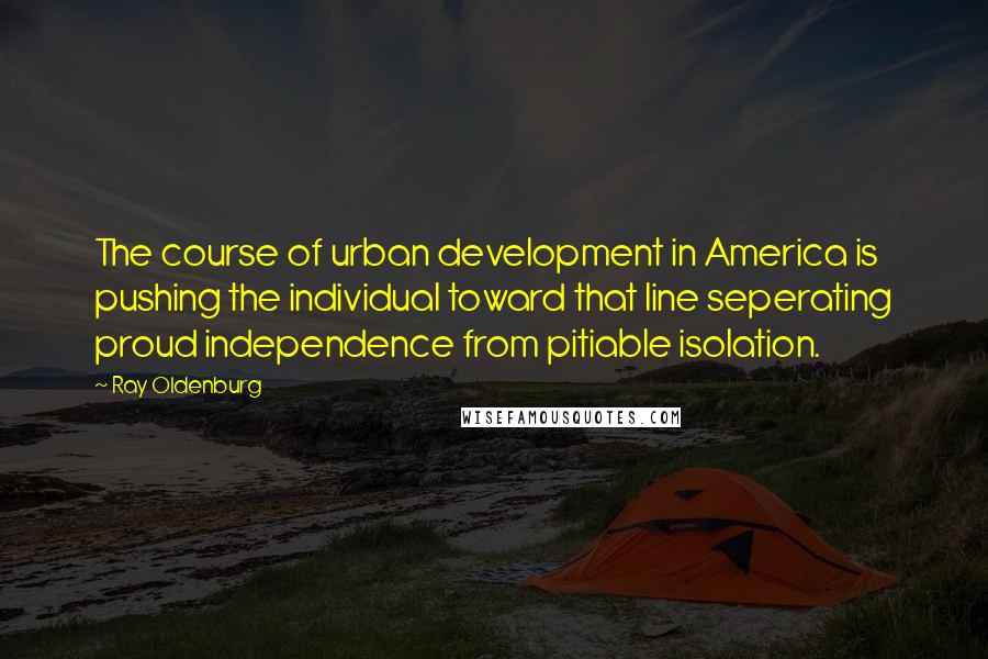 Ray Oldenburg Quotes: The course of urban development in America is pushing the individual toward that line seperating proud independence from pitiable isolation.