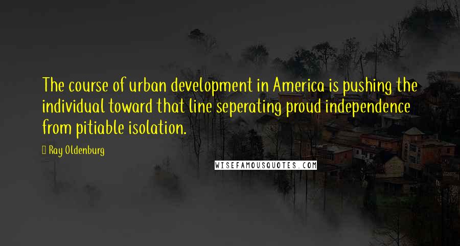 Ray Oldenburg Quotes: The course of urban development in America is pushing the individual toward that line seperating proud independence from pitiable isolation.