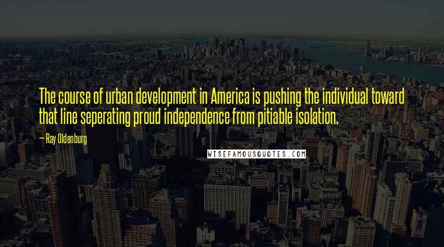 Ray Oldenburg Quotes: The course of urban development in America is pushing the individual toward that line seperating proud independence from pitiable isolation.