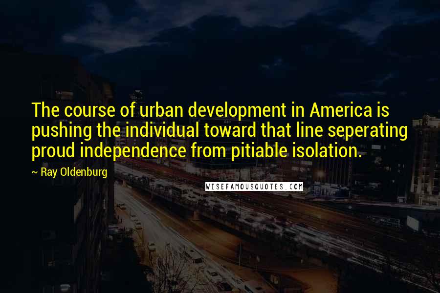 Ray Oldenburg Quotes: The course of urban development in America is pushing the individual toward that line seperating proud independence from pitiable isolation.