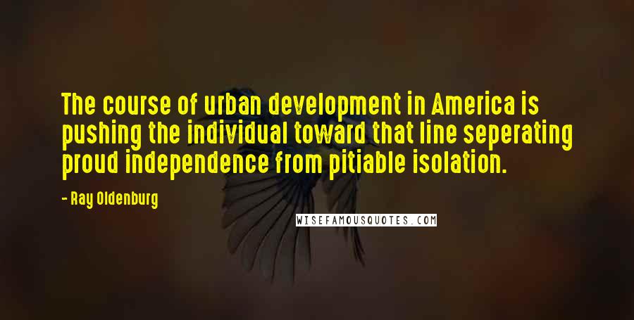 Ray Oldenburg Quotes: The course of urban development in America is pushing the individual toward that line seperating proud independence from pitiable isolation.