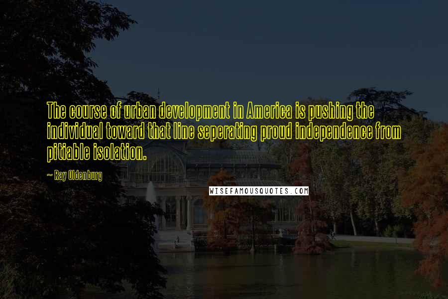 Ray Oldenburg Quotes: The course of urban development in America is pushing the individual toward that line seperating proud independence from pitiable isolation.