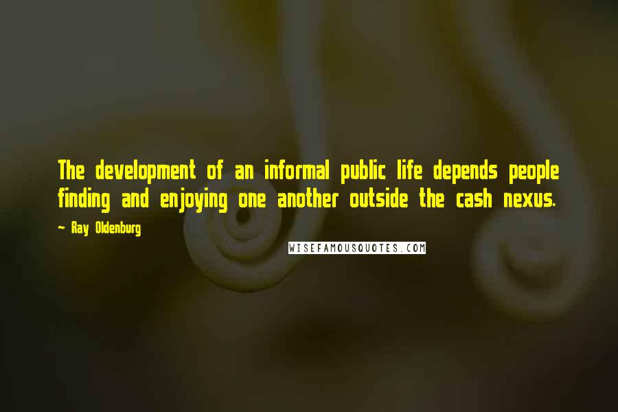Ray Oldenburg Quotes: The development of an informal public life depends people finding and enjoying one another outside the cash nexus.