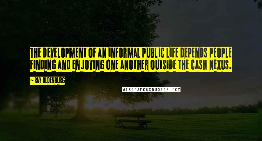 Ray Oldenburg Quotes: The development of an informal public life depends people finding and enjoying one another outside the cash nexus.